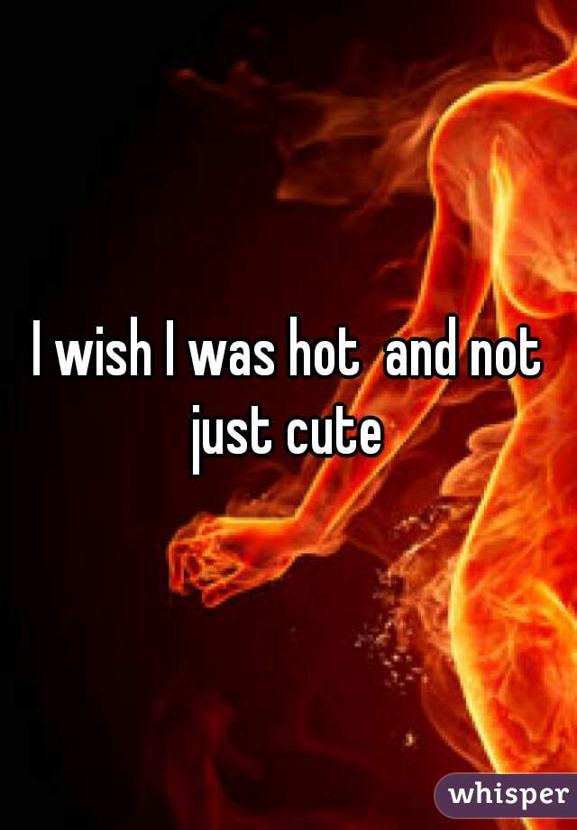 I wish I was hot  and not just cute 
