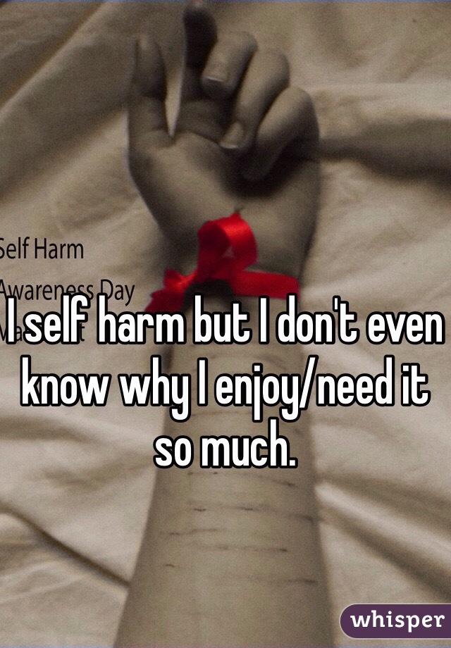 I self harm but I don't even know why I enjoy/need it so much. 