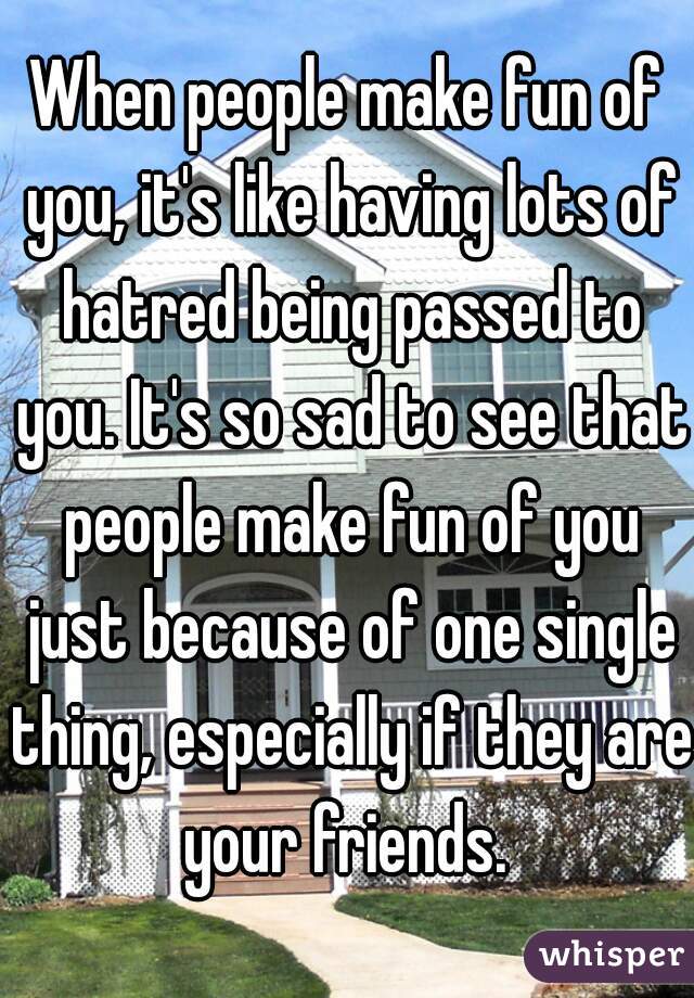When people make fun of you, it's like having lots of hatred being passed to you. It's so sad to see that people make fun of you just because of one single thing, especially if they are your friends. 