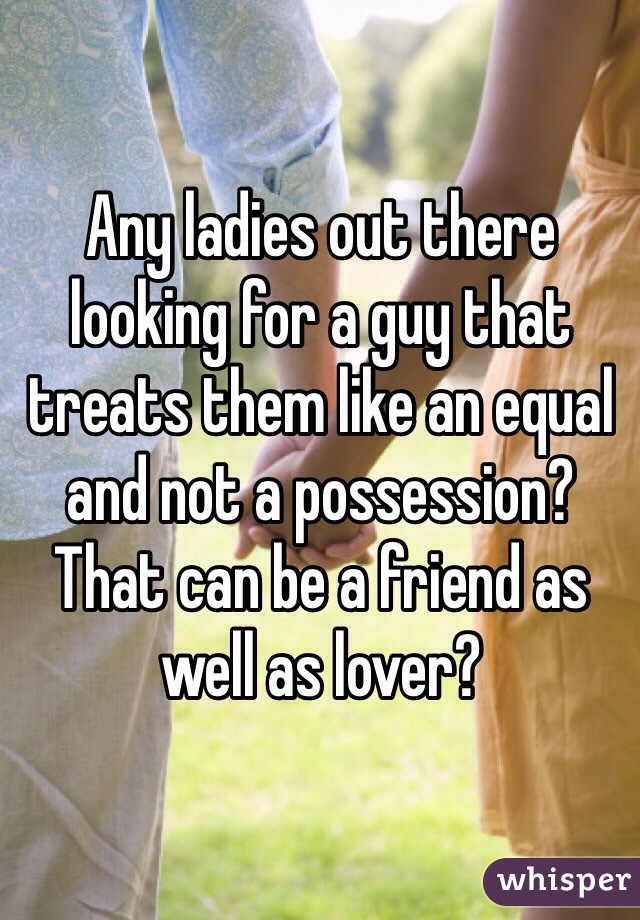 Any ladies out there looking for a guy that treats them like an equal and not a possession? That can be a friend as well as lover?