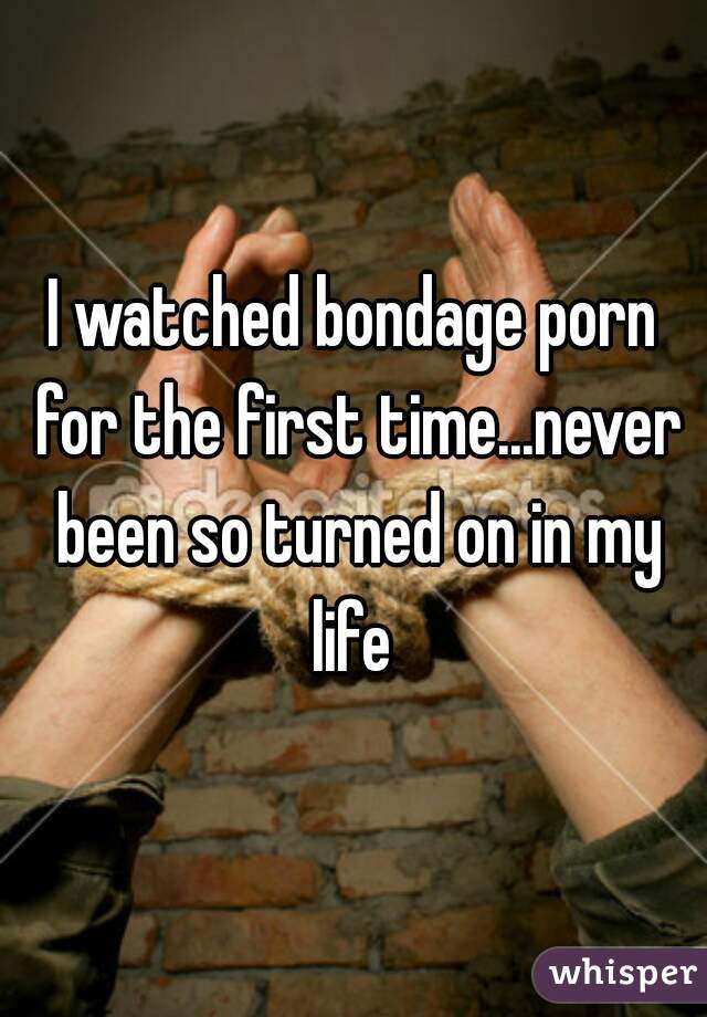 I watched bondage porn for the first time...never been so turned on in my life 