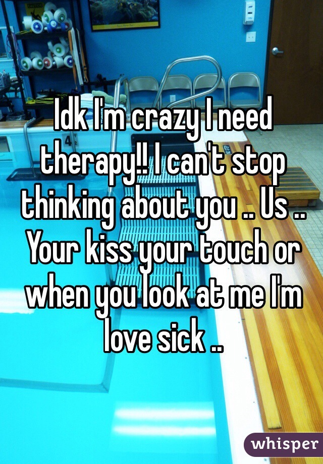 Idk I'm crazy I need therapy!! I can't stop thinking about you .. Us .. Your kiss your touch or when you look at me I'm love sick .. 