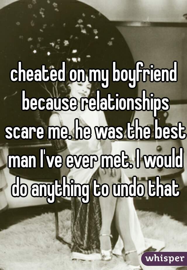 cheated on my boyfriend because relationships scare me. he was the best man I've ever met. I would do anything to undo that