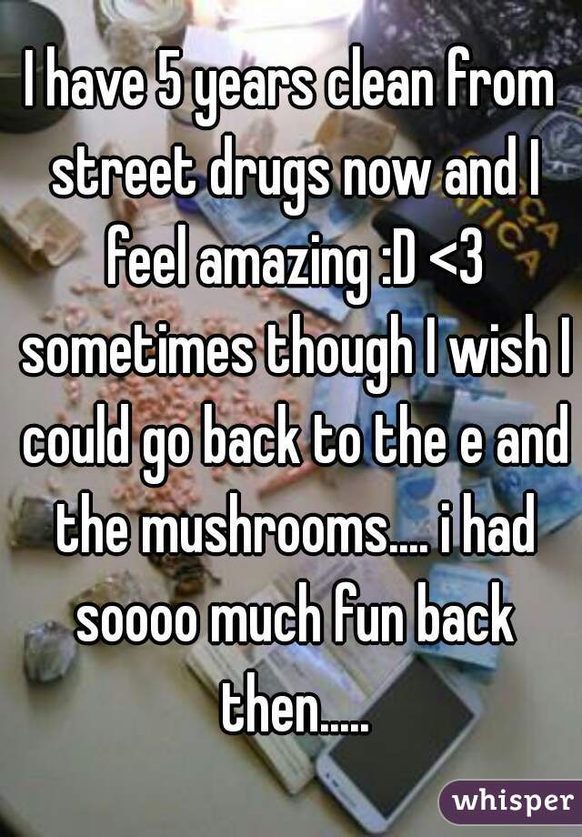 I have 5 years clean from street drugs now and I feel amazing :D <3 sometimes though I wish I could go back to the e and the mushrooms.... i had soooo much fun back then.....