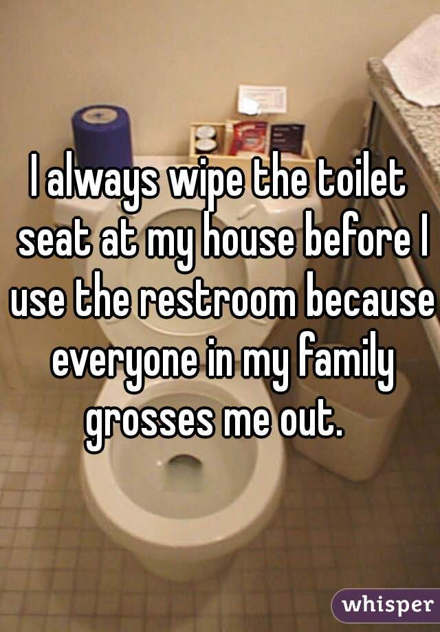 I always wipe the toilet seat at my house before I use the restroom because everyone in my family grosses me out.  