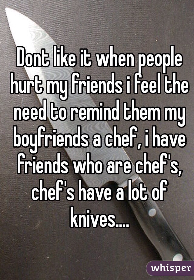 Dont like it when people hurt my friends i feel the need to remind them my boyfriends a chef, i have friends who are chef's, chef's have a lot of knives....