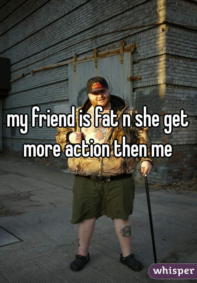 my friend is fat n she get more action then me 