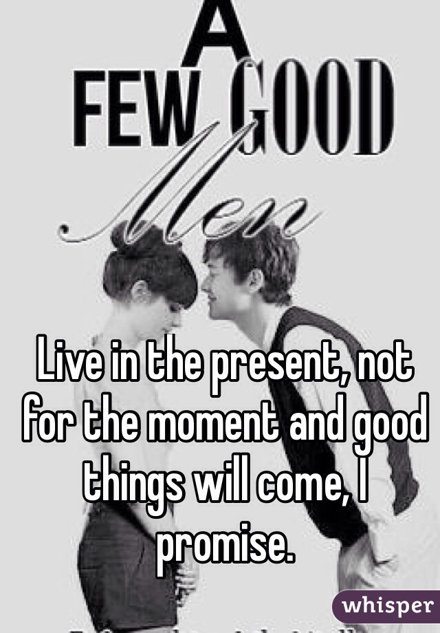 Live in the present, not for the moment and good things will come, I promise.
