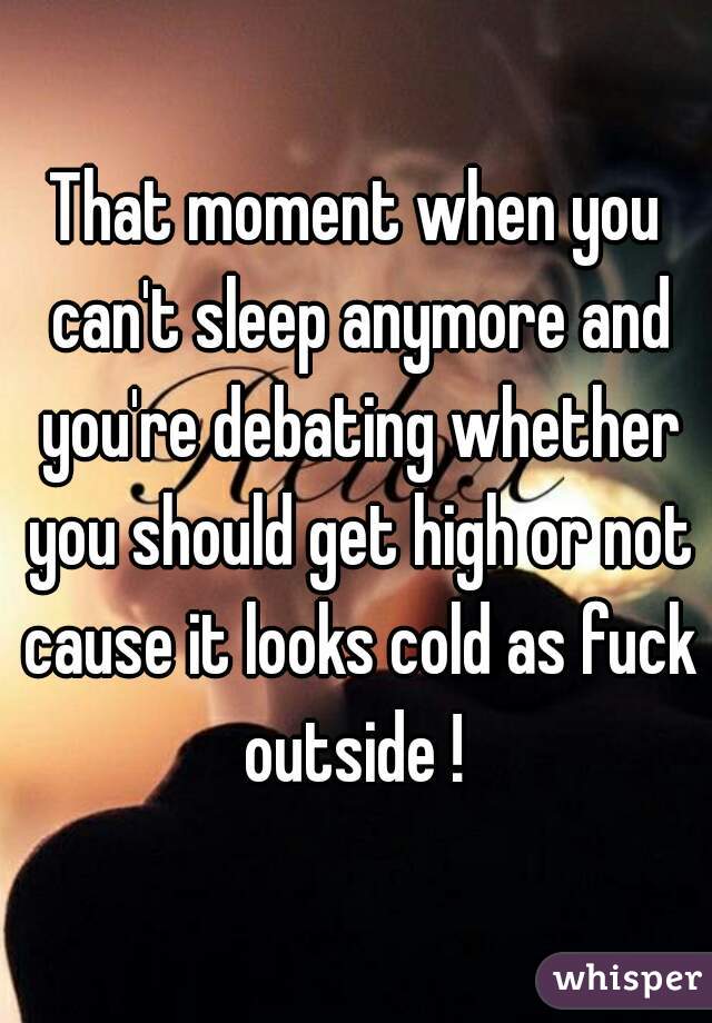 That moment when you can't sleep anymore and you're debating whether you should get high or not cause it looks cold as fuck outside ! 