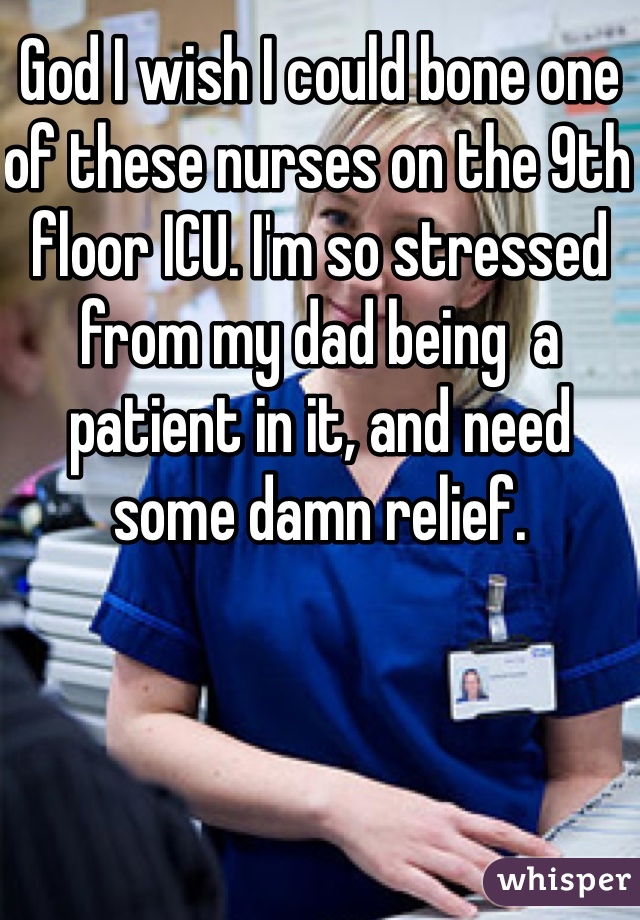 God I wish I could bone one of these nurses on the 9th floor ICU. I'm so stressed from my dad being  a patient in it, and need some damn relief.