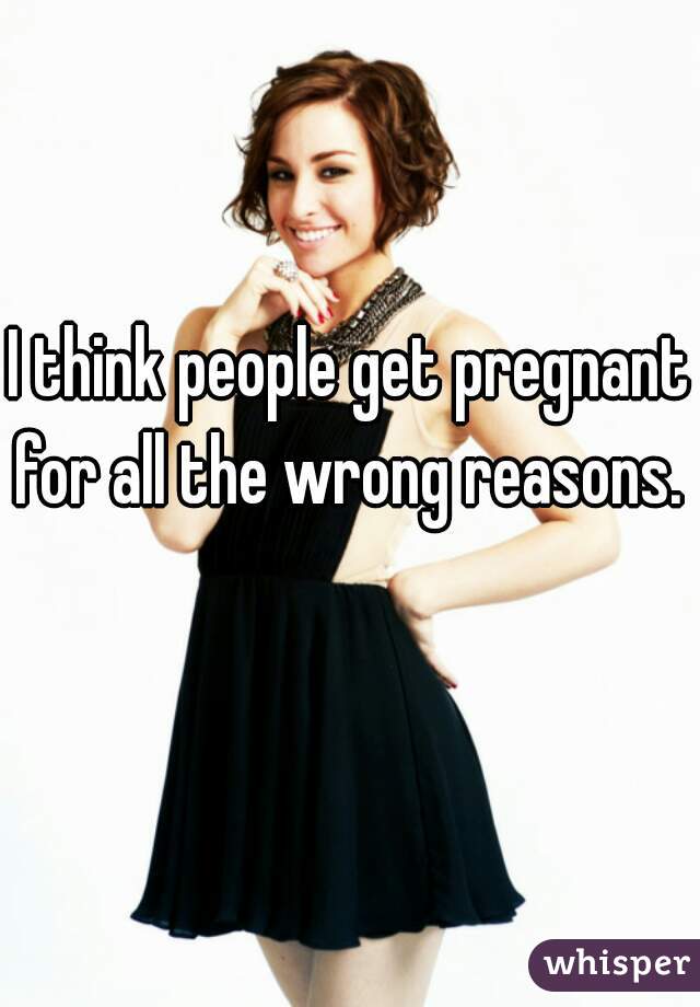 I think people get pregnant for all the wrong reasons.   