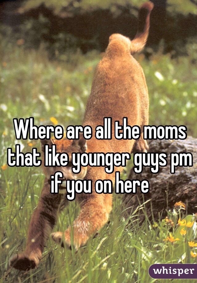 Where are all the moms that like younger guys pm if you on here