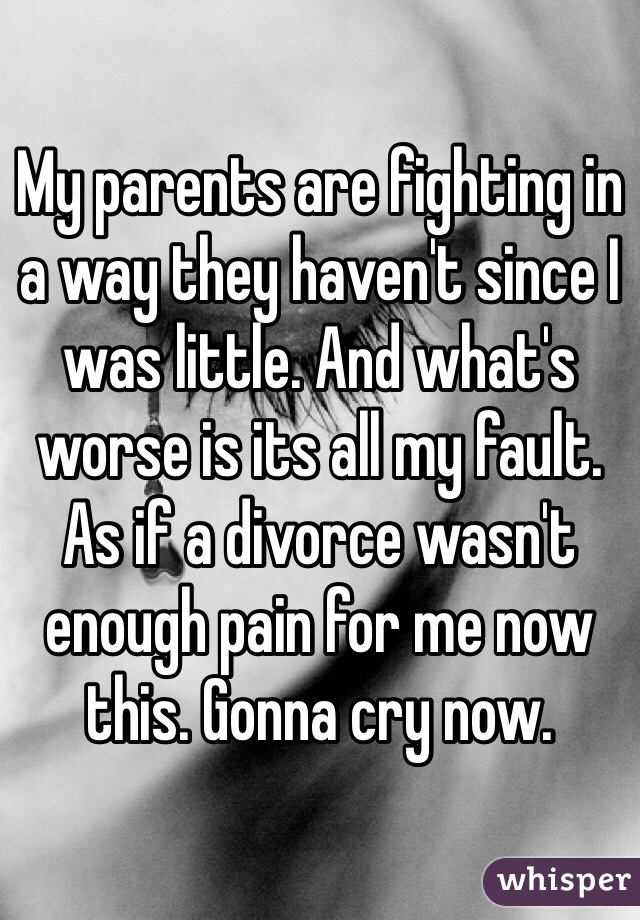 My parents are fighting in a way they haven't since I was little. And what's worse is its all my fault. As if a divorce wasn't enough pain for me now this. Gonna cry now. 