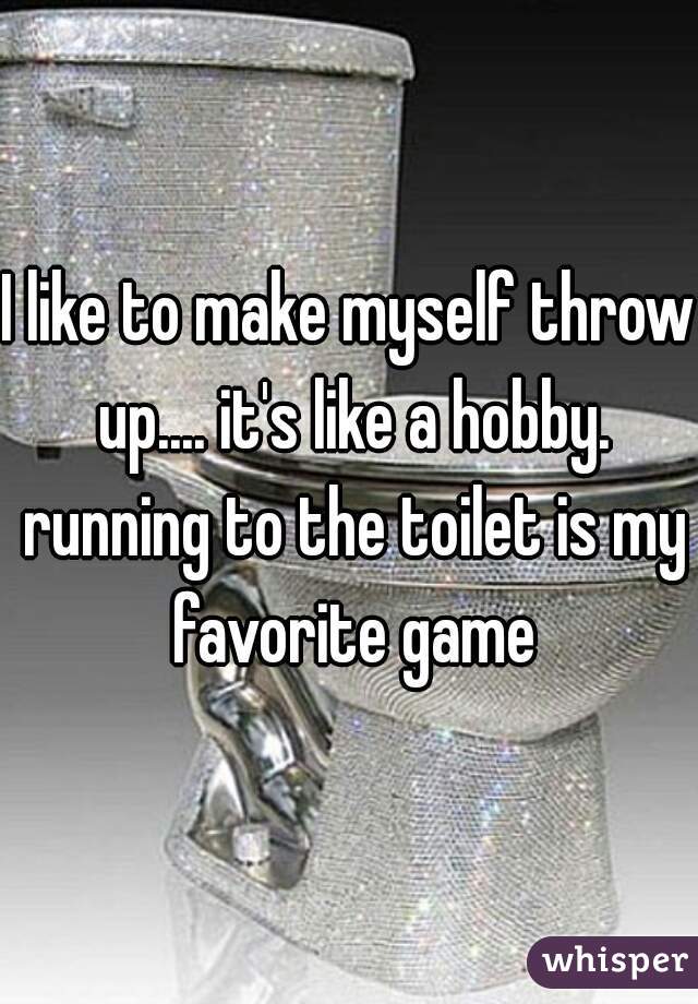 I like to make myself throw up.... it's like a hobby. running to the toilet is my favorite game