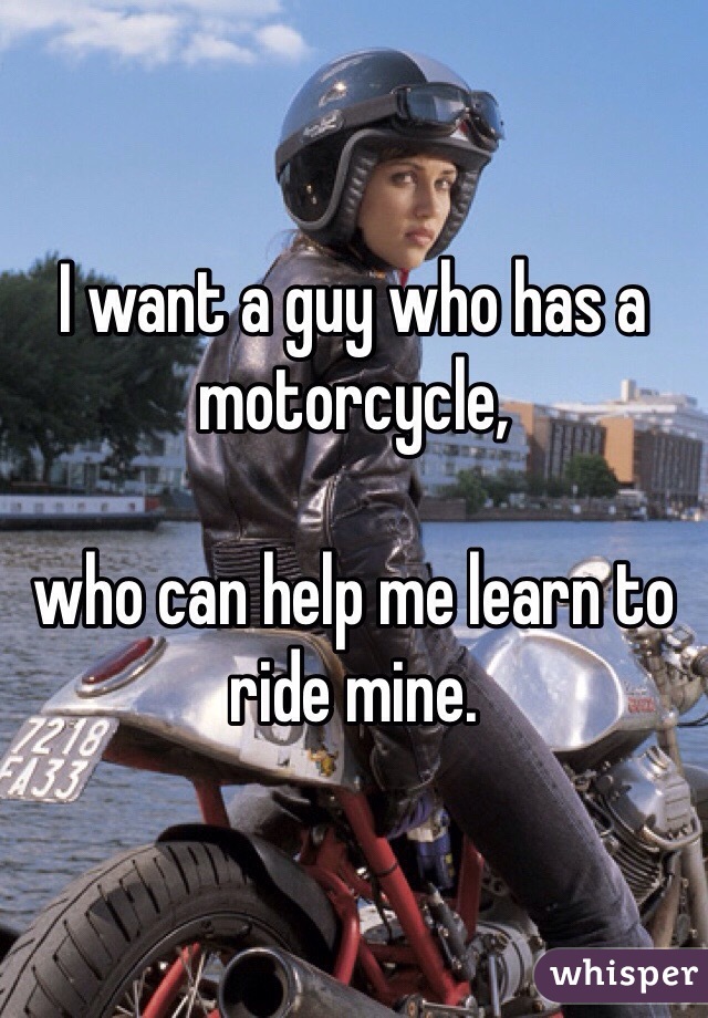 I want a guy who has a motorcycle, 

who can help me learn to ride mine.