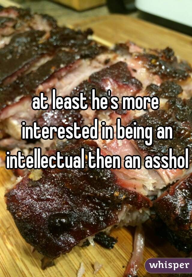 at least he's more interested in being an intellectual then an asshole
