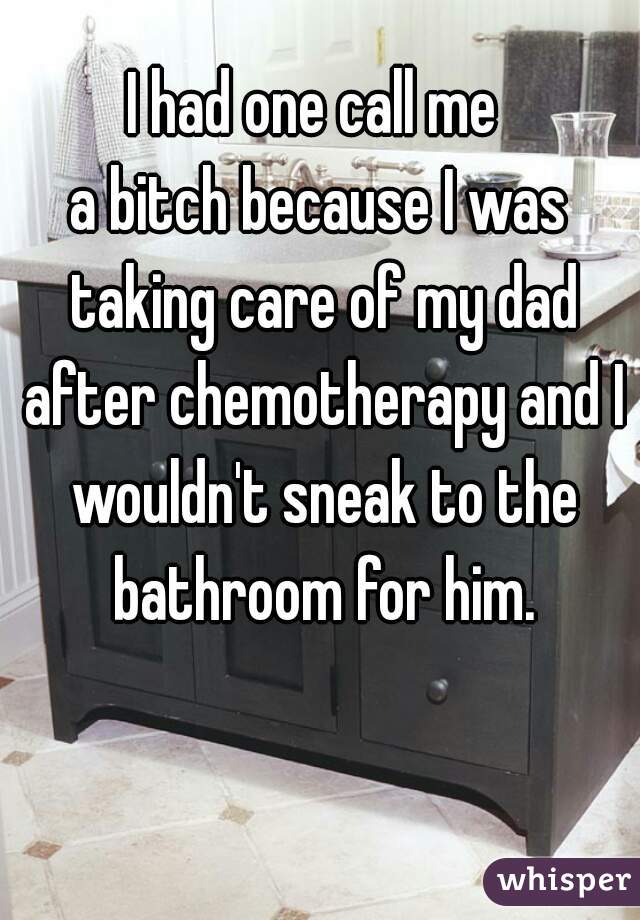 I had one call me 
a bitch because I was taking care of my dad after chemotherapy and I wouldn't sneak to the bathroom for him.