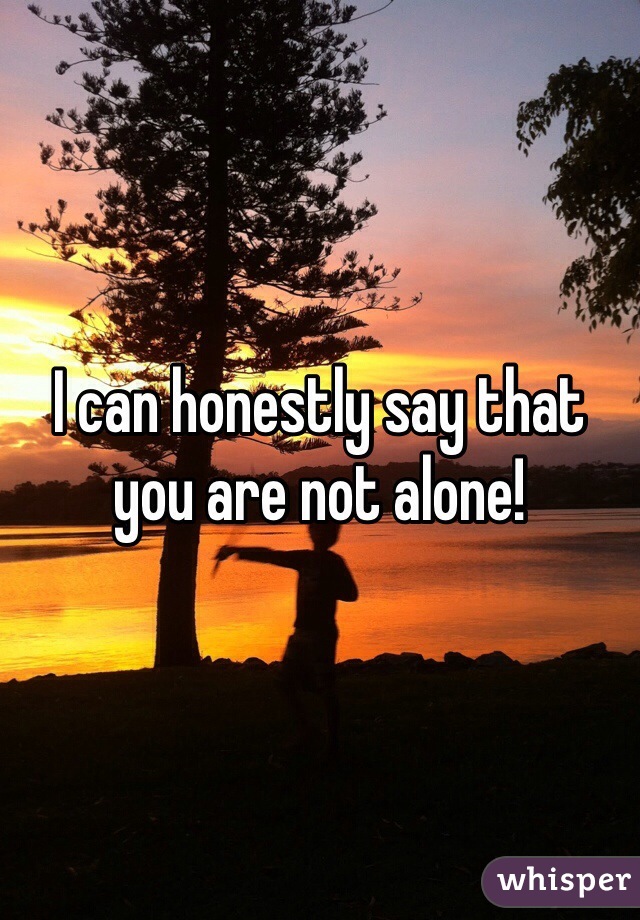 I can honestly say that you are not alone!