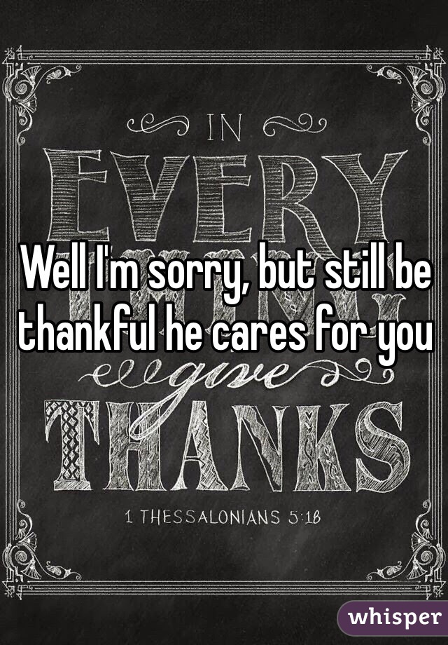 Well I'm sorry, but still be thankful he cares for you