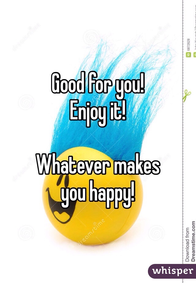 Good for you!
Enjoy it!

Whatever makes 
you happy! 