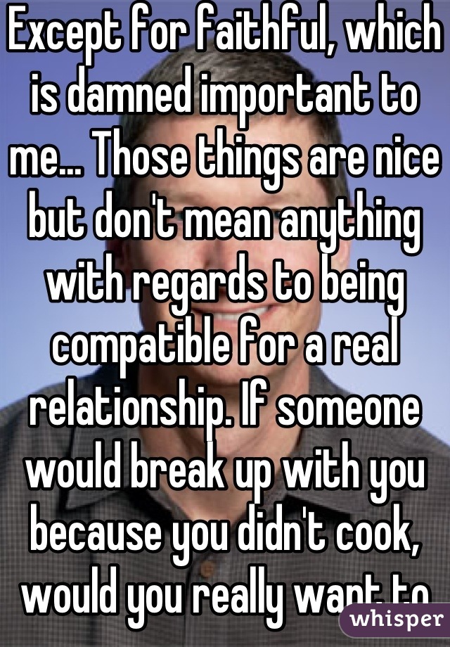 Except for faithful, which is damned important to me... Those things are nice but don't mean anything with regards to being compatible for a real relationship. If someone would break up with you because you didn't cook, would you really want to be with them anyway?