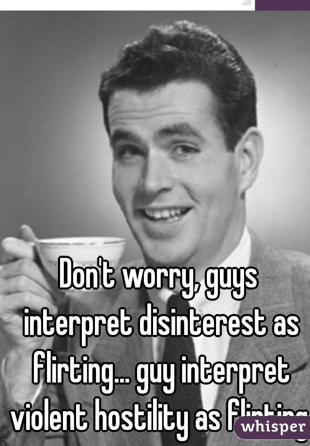 Don't worry, guys interpret disinterest as flirting... guy interpret violent hostility as flirting. 