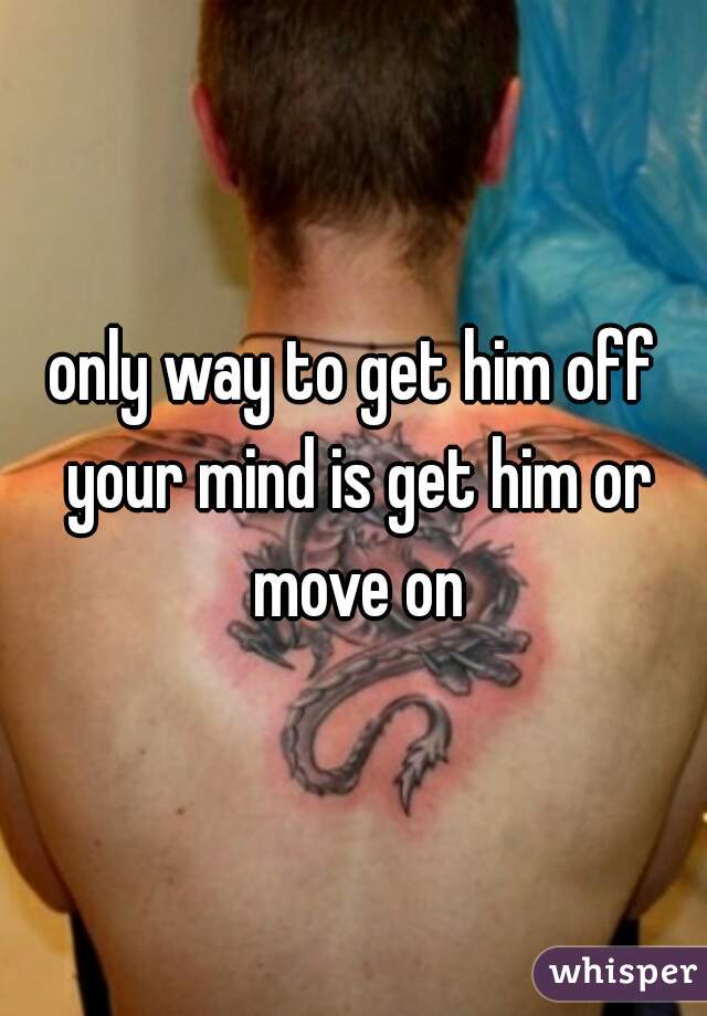 only way to get him off your mind is get him or move on