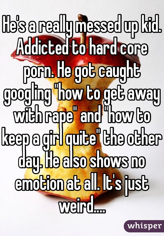 He's a really messed up kid. Addicted to hard core porn. He got caught googling "how to get away with rape" and "how to keep a girl quite" the other day. He also shows no emotion at all. It's just weird....  