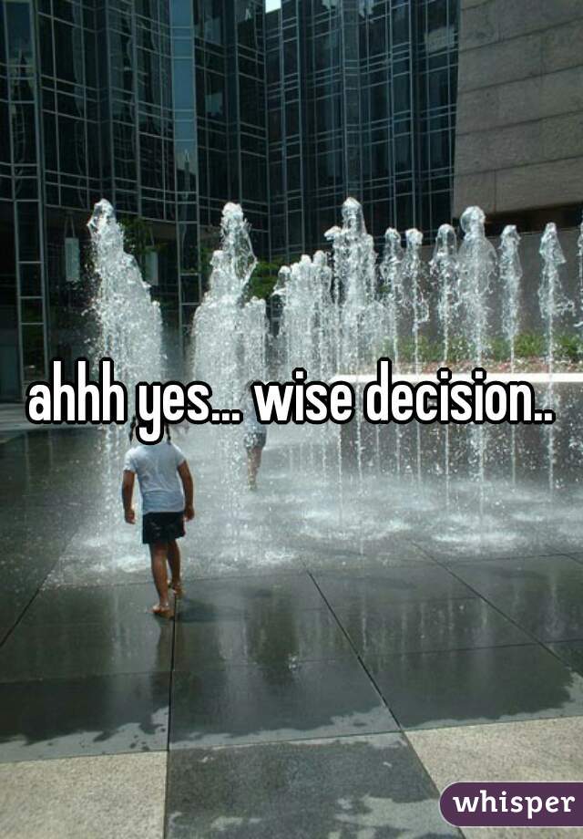 ahhh yes... wise decision..