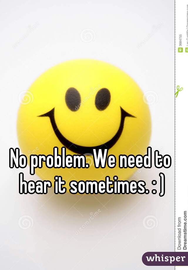 No problem. We need to hear it sometimes. : )