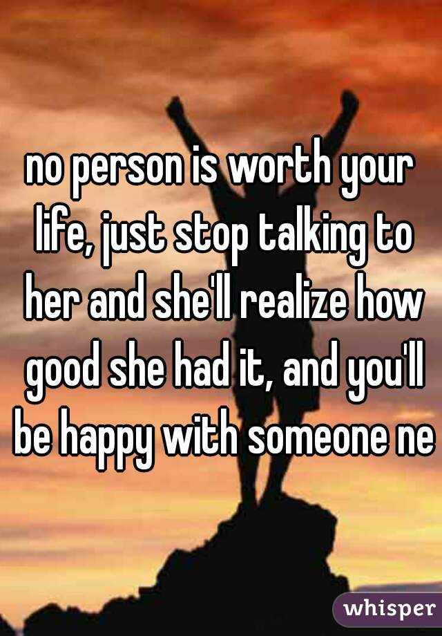 no person is worth your life, just stop talking to her and she'll realize how good she had it, and you'll be happy with someone new