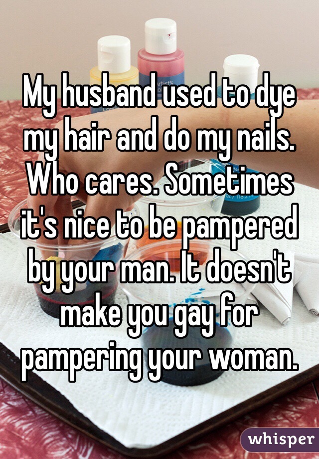 My husband used to dye my hair and do my nails. Who cares. Sometimes it's nice to be pampered by your man. It doesn't make you gay for pampering your woman.