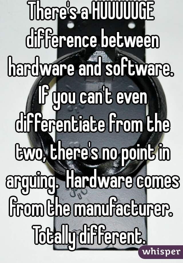 There's a HUUUUUGE difference between hardware and software.  If you can't even differentiate from the two, there's no point in arguing.  Hardware comes from the manufacturer.  Totally different.  