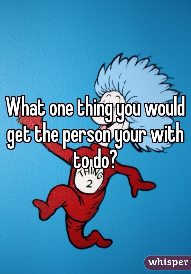 What one thing you would get the person your with to do?