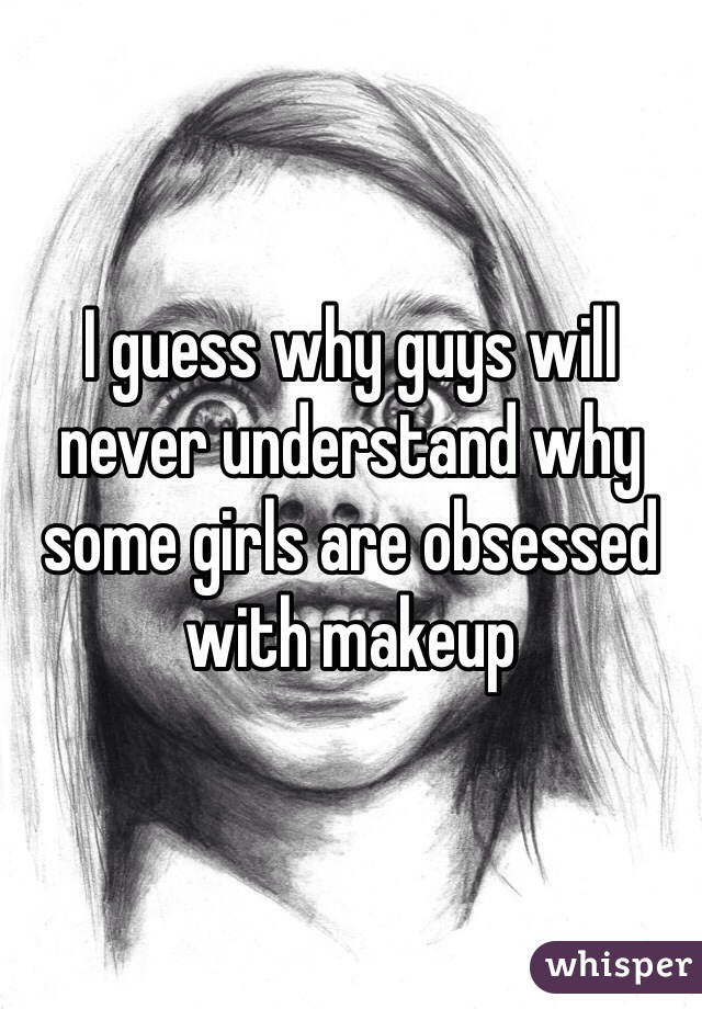 I guess why guys will never understand why some girls are obsessed with makeup 