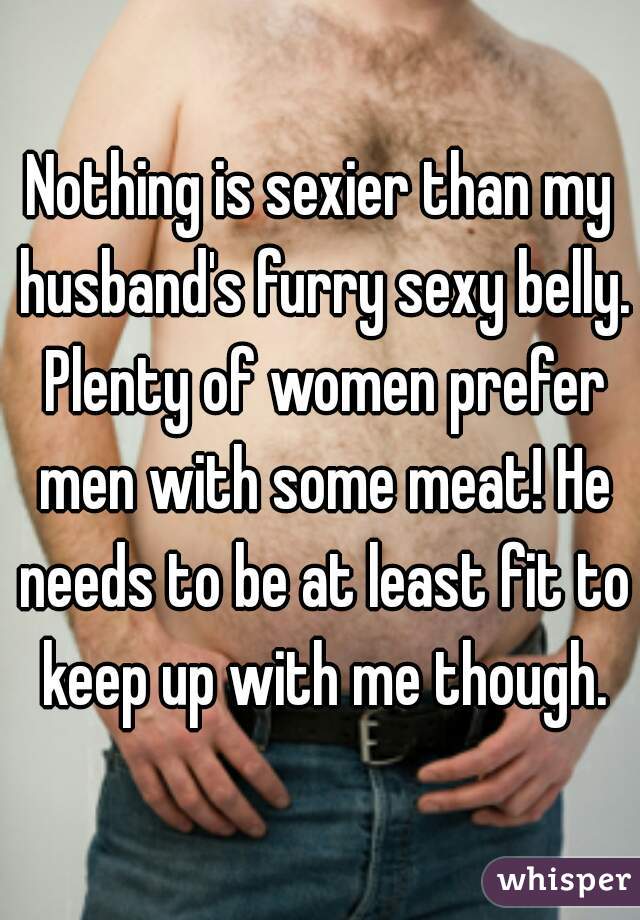 Nothing is sexier than my husband's furry sexy belly. Plenty of women prefer men with some meat! He needs to be at least fit to keep up with me though.
