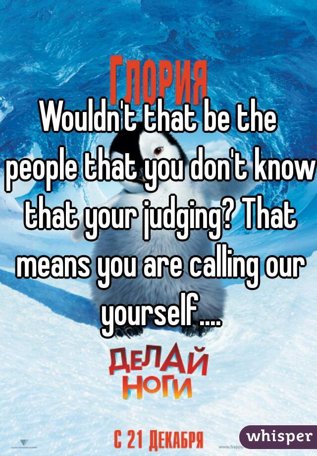 Wouldn't that be the people that you don't know that your judging? That means you are calling our yourself....