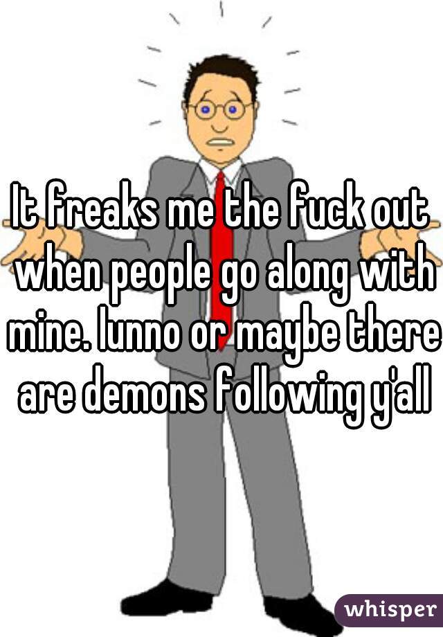 It freaks me the fuck out when people go along with mine. Iunno or maybe there are demons following y'all