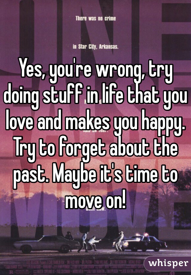 Yes, you're wrong, try doing stuff in life that you love and makes you happy. Try to forget about the past. Maybe it's time to move on! 