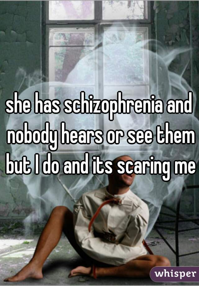 she has schizophrenia and nobody hears or see them but I do and its scaring me