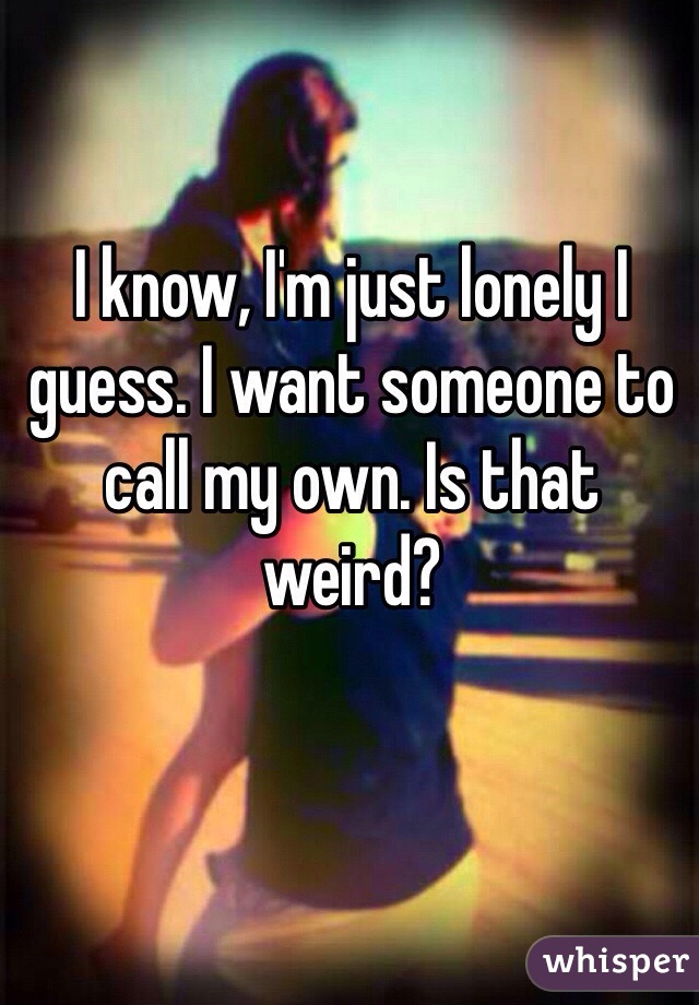 I know, I'm just lonely I guess. I want someone to call my own. Is that weird?