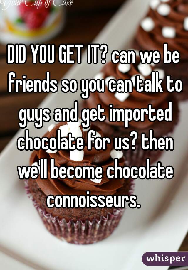 DID YOU GET IT? can we be friends so you can talk to guys and get imported chocolate for us? then we'll become chocolate connoisseurs. 