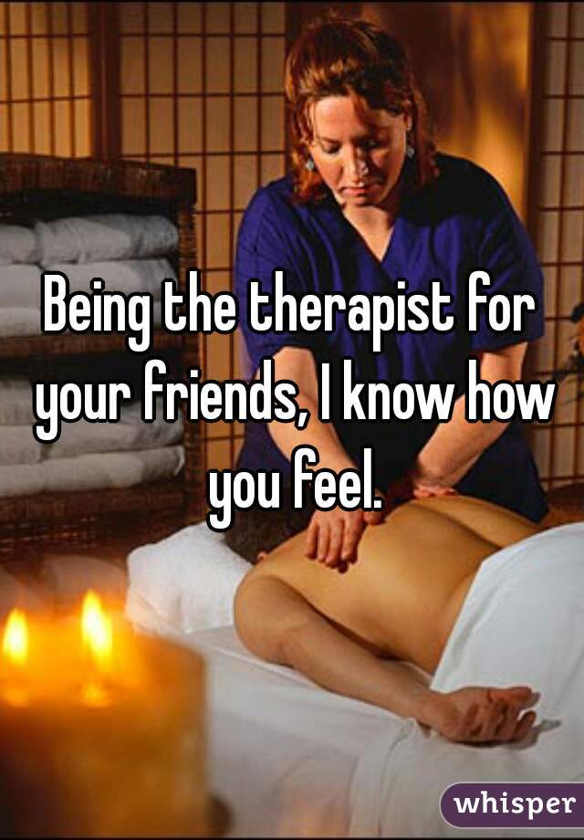 Being the therapist for your friends, I know how you feel.