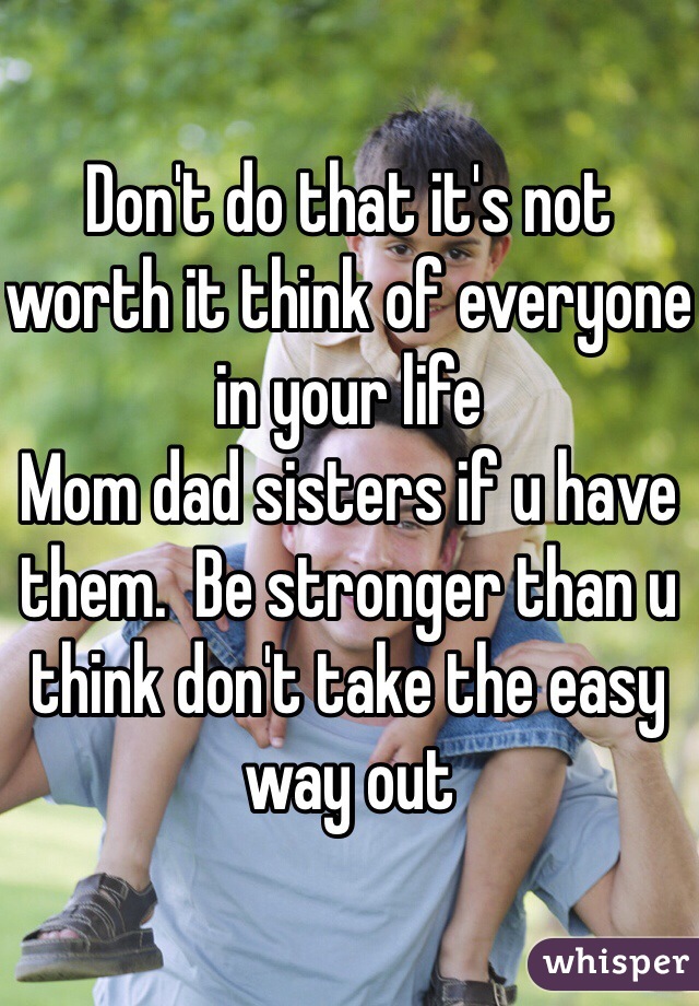 Don't do that it's not worth it think of everyone in your life 
Mom dad sisters if u have them.  Be stronger than u think don't take the easy way out 