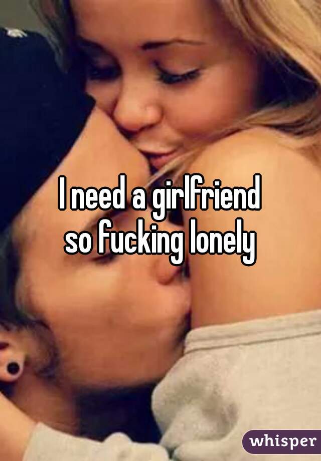I need a girlfriend
so fucking lonely