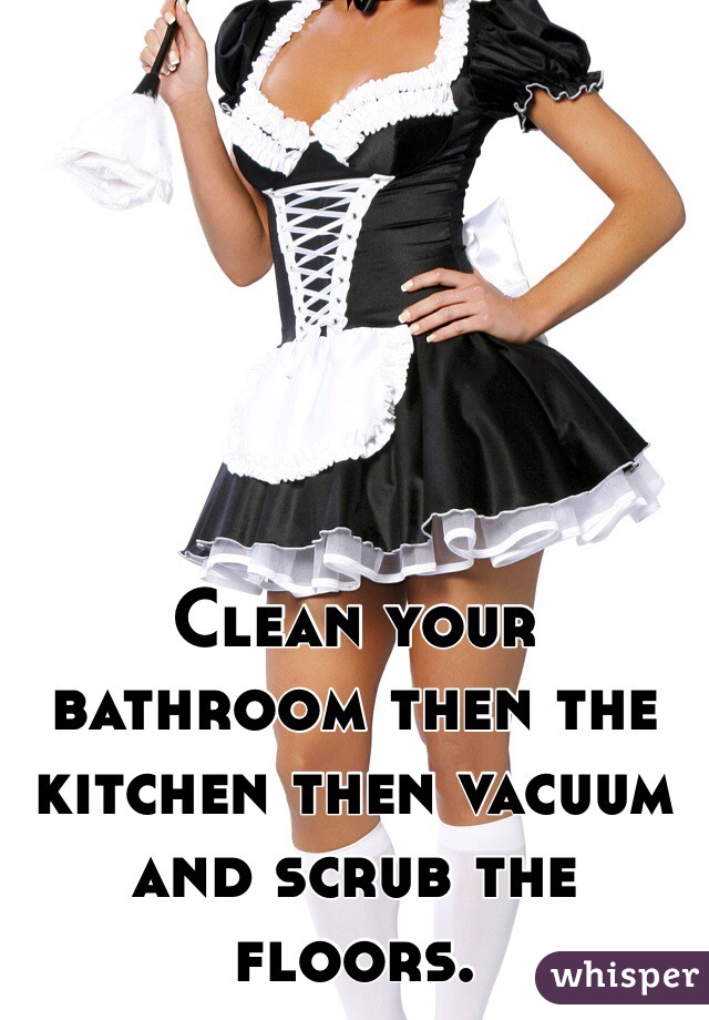 Clean your bathroom then the kitchen then vacuum and scrub the floors. 
