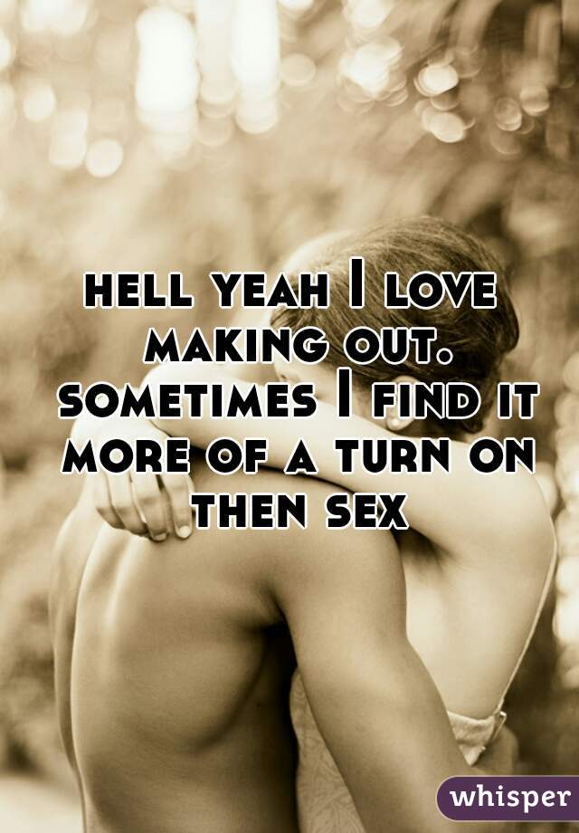 hell yeah I love making out. sometimes I find it more of a turn on then sex