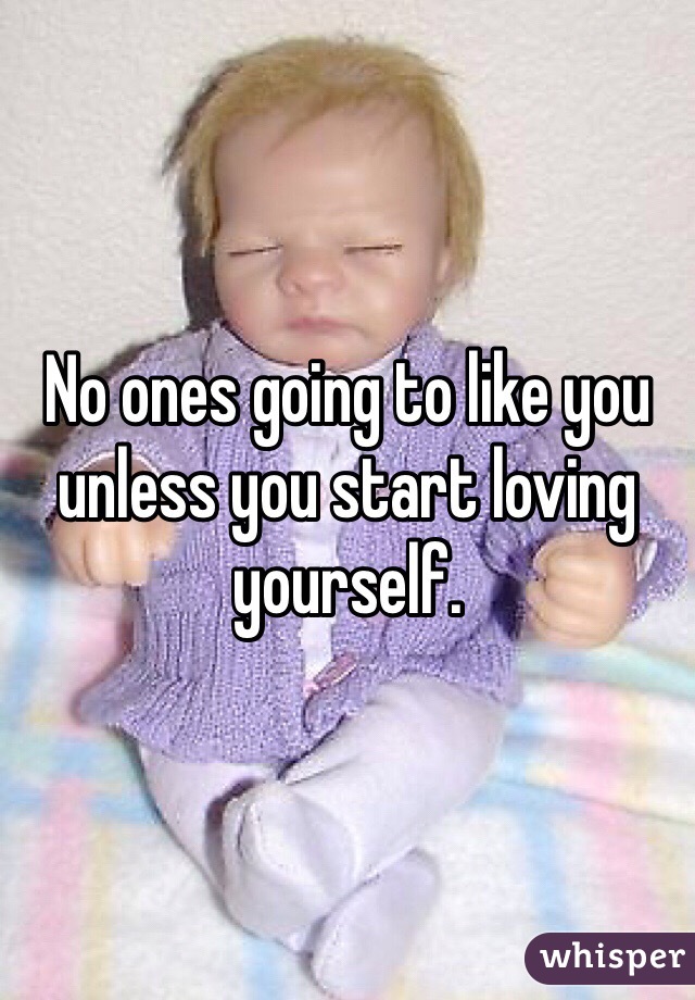 No ones going to like you unless you start loving yourself. 