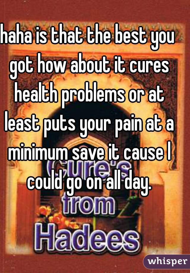haha is that the best you got how about it cures health problems or at least puts your pain at a minimum save it cause I could go on all day.