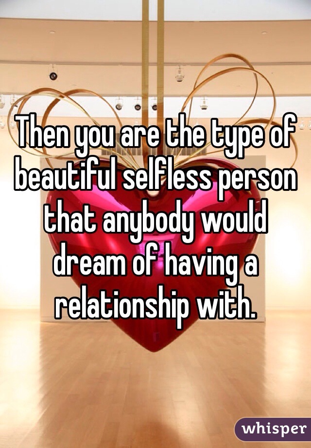 Then you are the type of beautiful selfless person that anybody would dream of having a relationship with.